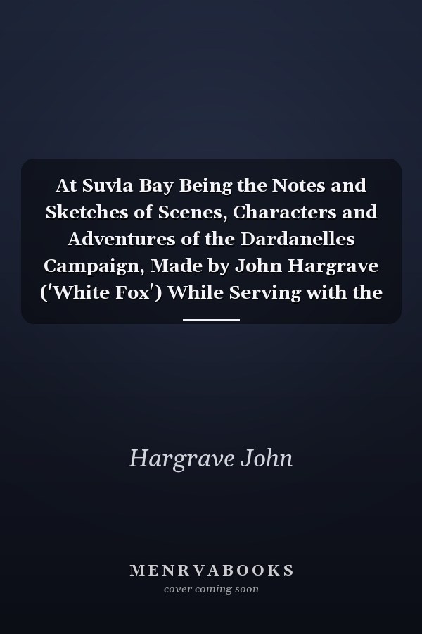 At Suvla Bay Being the Notes and Sketches of Scenes, Characters and Adventures of the Dardanelles Campaign, Made by John Hargrave ('White Fox') While Serving with the 32nd Field Ambulance, X Division, Mediterranean Expeditionary Force, During the Great Wa