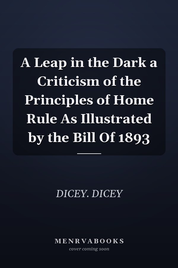 A Leap in the Dark a Criticism of the Principles of Home Rule As Illustrated by the Bill Of 1893