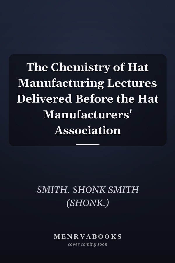 The Chemistry of Hat Manufacturing Lectures Delivered Before the Hat Manufacturers' Association