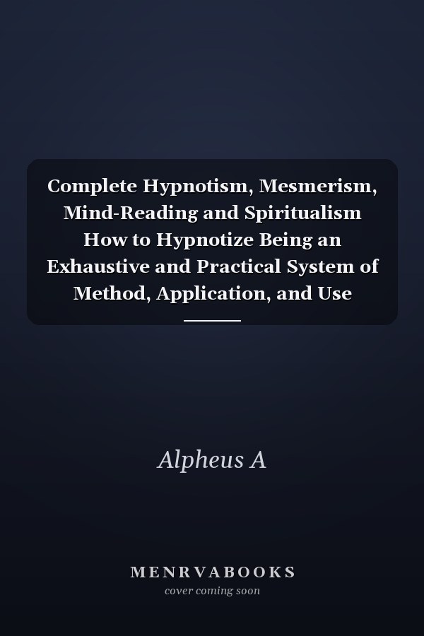 Complete Hypnotism, Mesmerism, Mind-Reading and Spiritualism How to Hypnotize Being an Exhaustive and Practical System of Method, Application, and Use