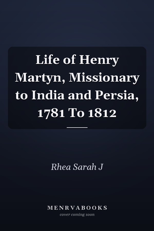 Life of Henry Martyn, Missionary to India and Persia, 1781 To 1812