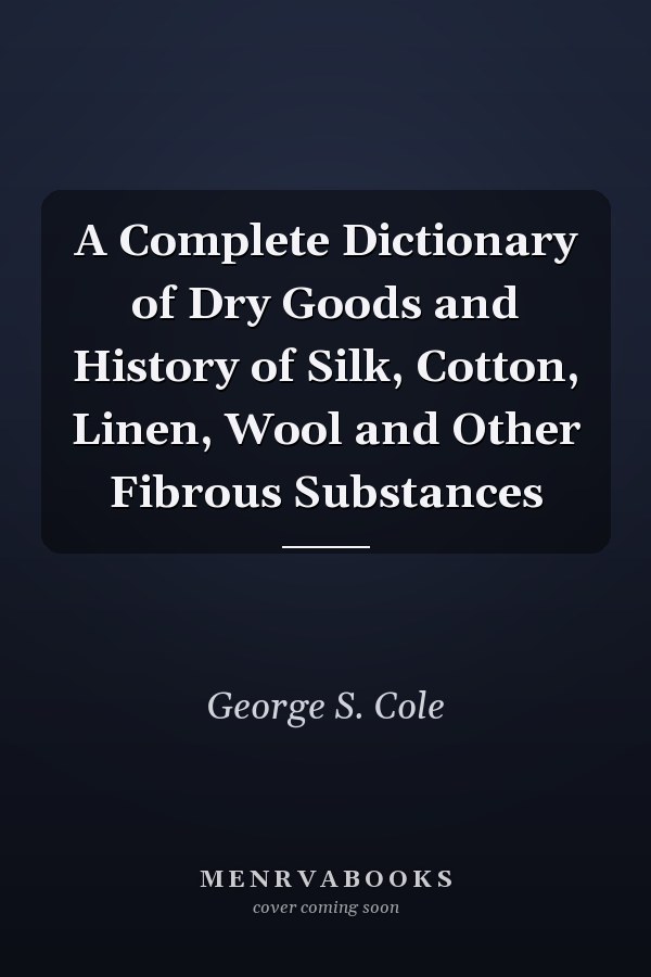 A Complete Dictionary of Dry Goods and History of Silk, Cotton, Linen, Wool and Other Fibrous Substances