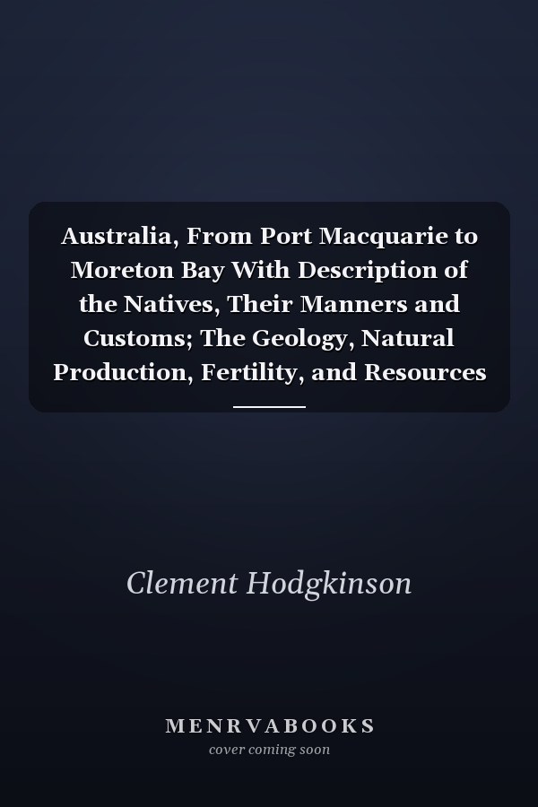 Australia, From Port Macquarie to Moreton Bay With Description of the Natives, Their Manners and Customs; The Geology, Natural Production, Fertility, and Resources of the Region; First Explored and Surveyed by Order of the Colonial Governement
