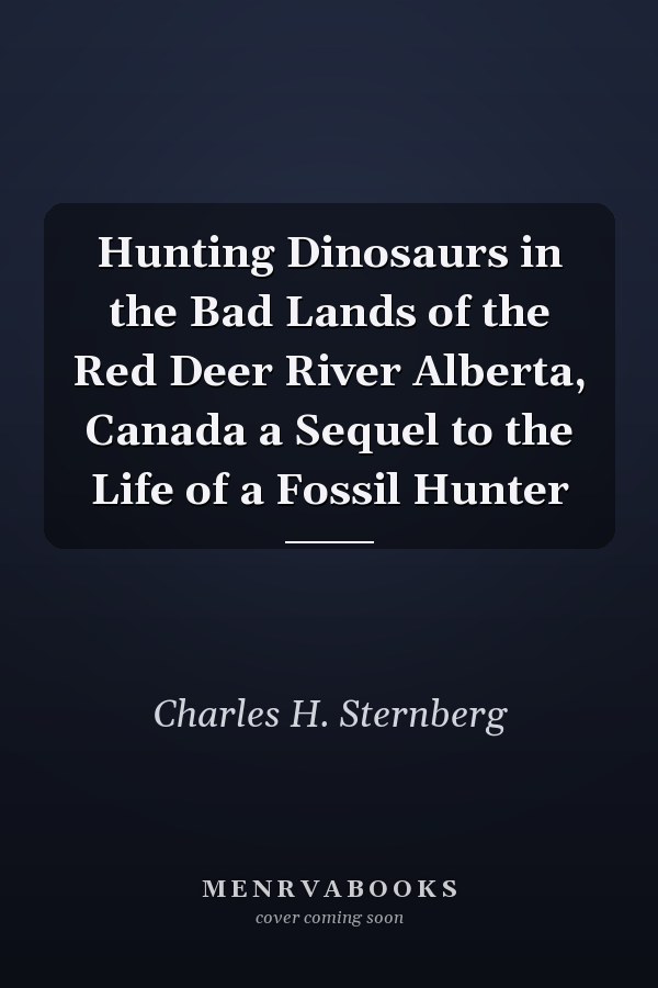 Hunting Dinosaurs in the Bad Lands of the Red Deer River Alberta, Canada a Sequel to the Life of a Fossil Hunter