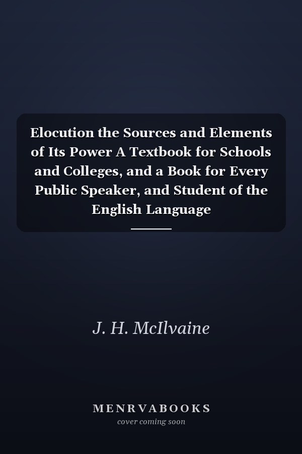 Elocution the Sources and Elements of Its Power A Textbook for Schools and Colleges, and a Book for Every Public Speaker, and Student of the English Language