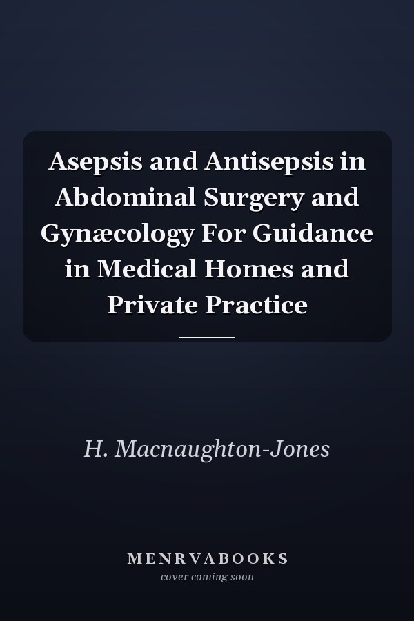 Asepsis and Antisepsis in Abdominal Surgery and Gynæcology For Guidance in Medical Homes and Private Practice