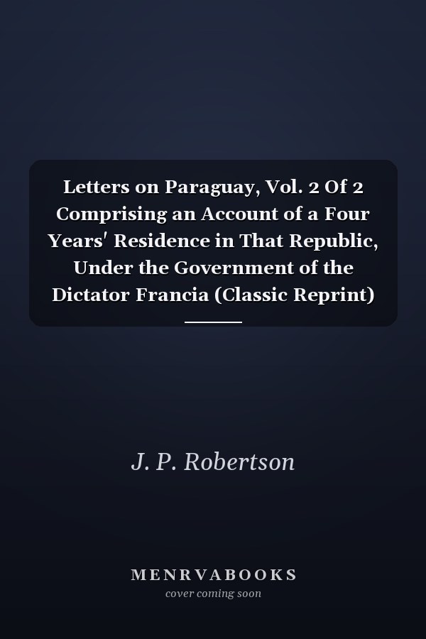 Letters on Paraguay, Vol. 2 Of 2 Comprising an Account of a Four Years' Residence in That Republic, Under the Government of the Dictator Francia (Classic Reprint)
