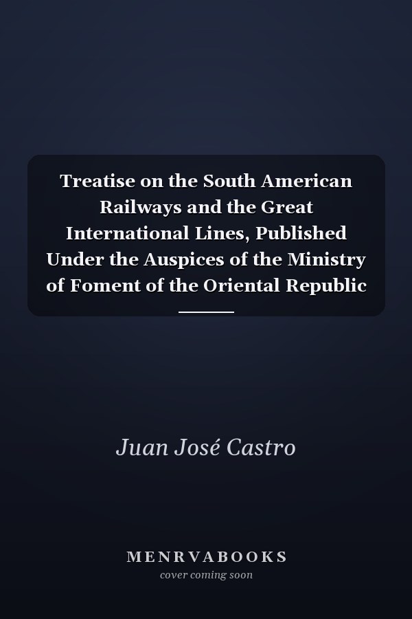 Treatise on the South American Railways and the Great International Lines, Published Under the Auspices of the Ministry of Foment of the Oriental Republic of Uruguay, and Sent to the World's Exhibition at Chicago (Classic Reprint)