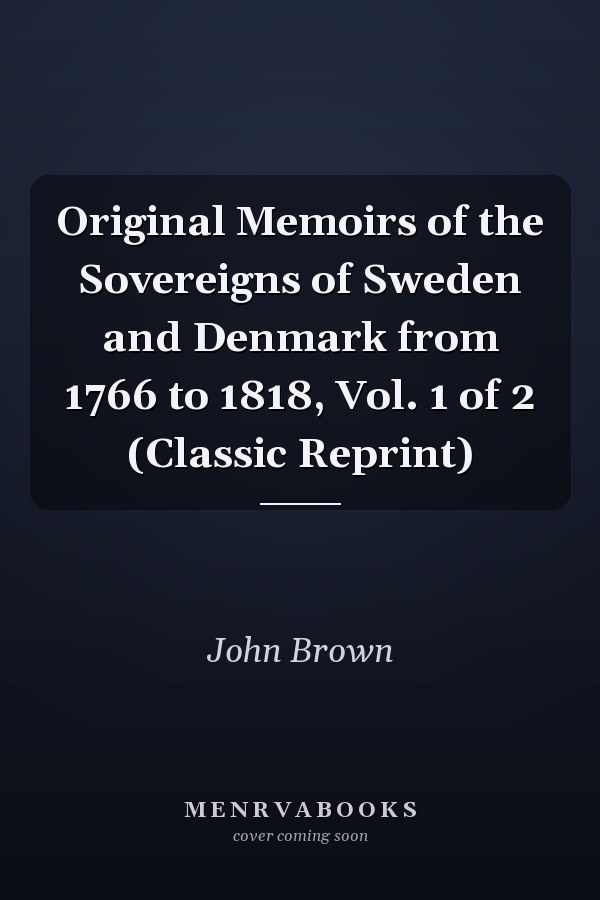 Original Memoirs of the Sovereigns of Sweden and Denmark from 1766 to 1818, Vol. 1 of 2 (Classic Reprint)