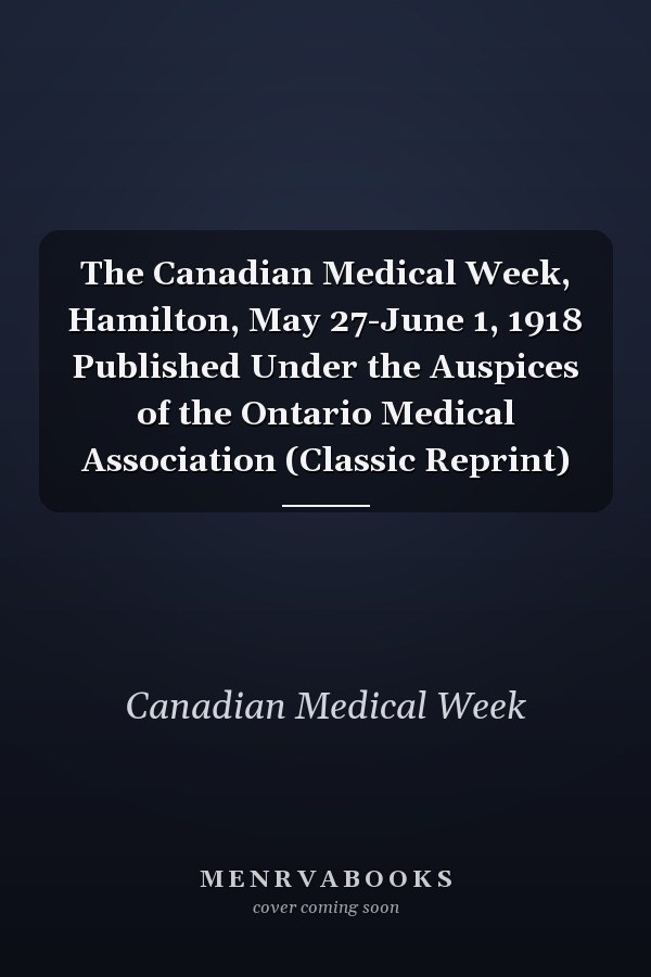 The Canadian Medical Week, Hamilton, May 27-June 1, 1918 Published Under the Auspices of the Ontario Medical Association (Classic Reprint)