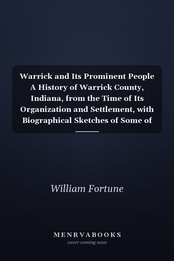 Warrick and Its Prominent People A History of Warrick County, Indiana, from the Time of Its Organization and Settlement, with Biographical Sketches of Some of Its Prominent People of the Past and Present (Classic Reprint)