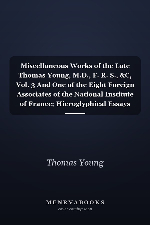 Miscellaneous Works of the Late Thomas Young, M.D., F. R. S., &C, Vol. 3 And One of the Eight Foreign Associates of the National Institute of France; Hieroglyphical Essays and Correspondence, &C