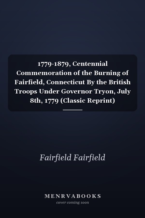 1779-1879, Centennial Commemoration of the Burning of Fairfield, Connecticut By the British Troops Under Governor Tryon, July 8th, 1779 (Classic Reprint)