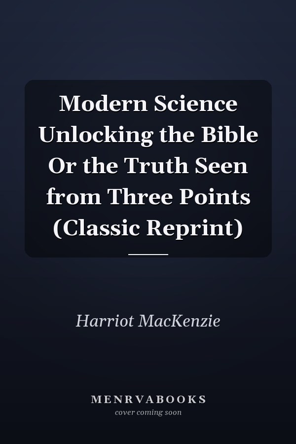 Modern Science Unlocking the Bible Or the Truth Seen from Three Points (Classic Reprint)