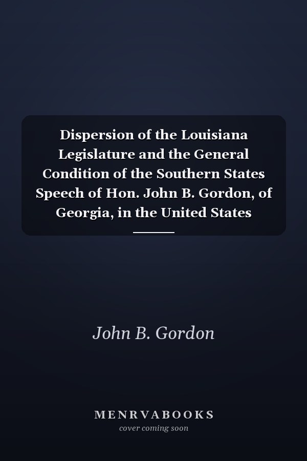 Dispersion of the Louisiana Legislature and the General Condition of the Southern States Speech of Hon. John B. Gordon, of Georgia, in the United States Senate, January 29, 1875 (Classic Reprint)