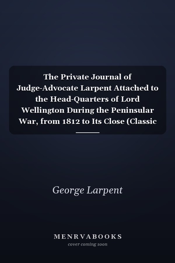 The Private Journal of Judge-Advocate Larpent Attached to the Head-Quarters of Lord Wellington During the Peninsular War, from 1812 to Its Close (Classic Reprint)