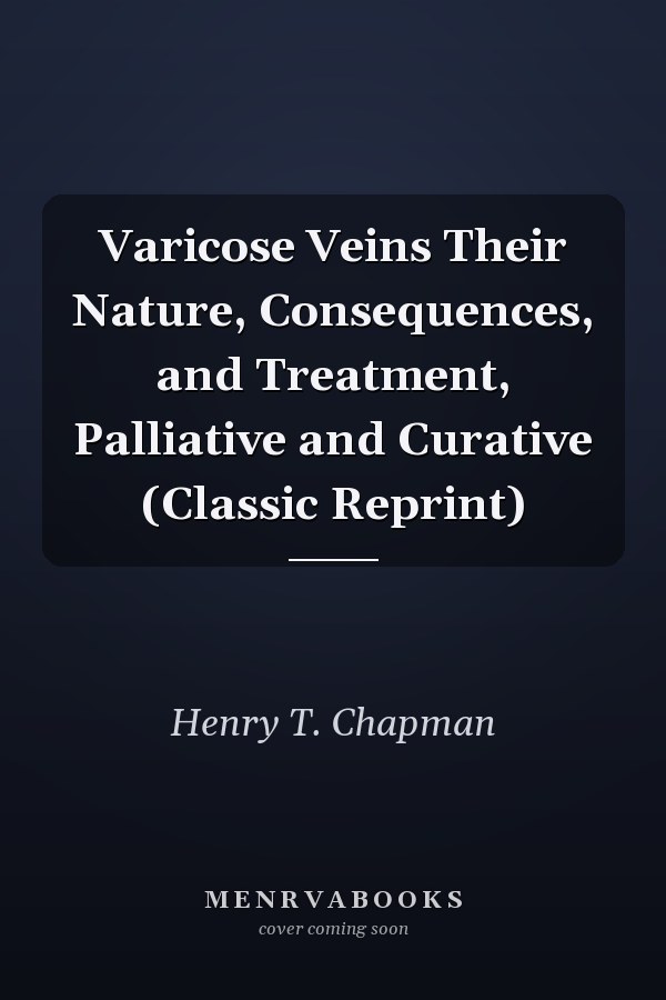 Varicose Veins Their Nature, Consequences, and Treatment, Palliative and Curative (Classic Reprint)