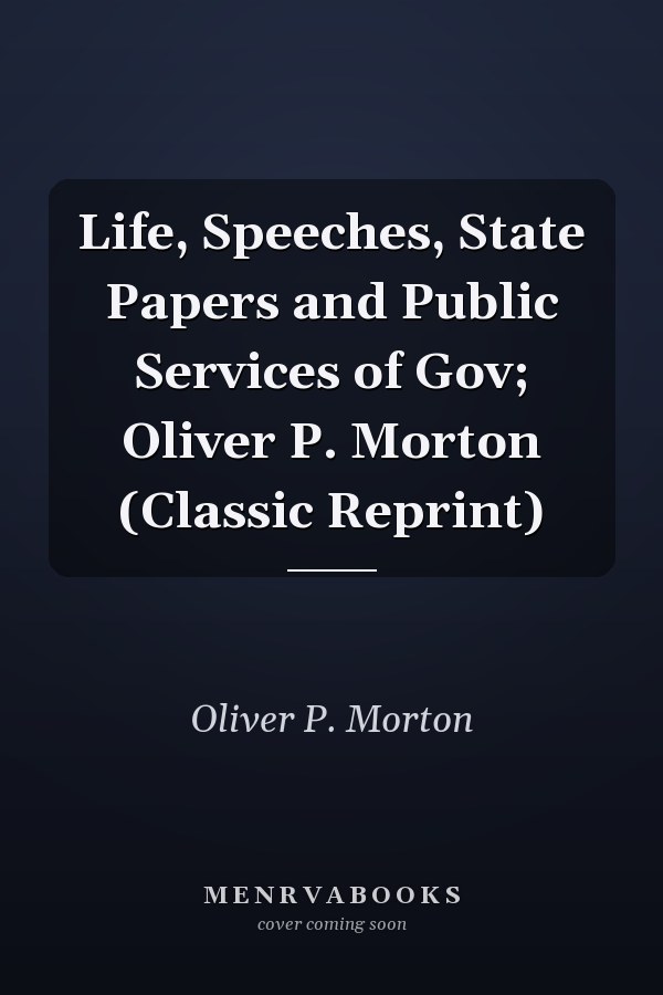 Life, Speeches, State Papers and Public Services of Gov; Oliver P. Morton (Classic Reprint)