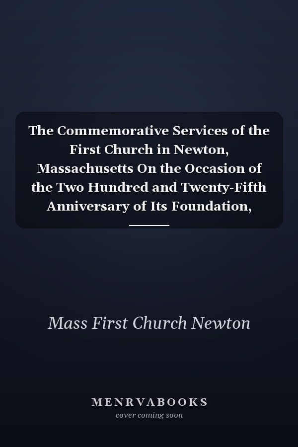 The Commemorative Services of the First Church in Newton, Massachusetts On the Occasion of the Two Hundred and Twenty-Fifth Anniversary of Its Foundation, Sunday and Monday, Oct; 6 and 7, 1889 (Classic Reprint)