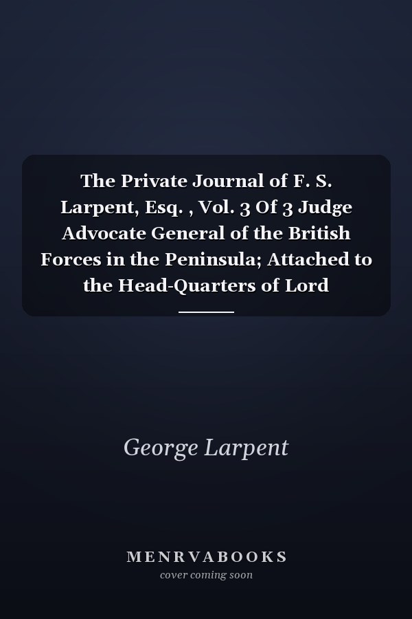 The Private Journal of F. S. Larpent, Esq. , Vol. 3 Of 3 Judge Advocate General of the British Forces in the Peninsula; Attached to the Head-Quarters of Lord Wellington During the Peninsular War, from 1812 to Its Close (Classic Reprint)
