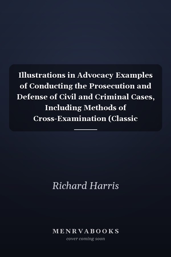 Illustrations in Advocacy Examples of Conducting the Prosecution and Defense of Civil and Criminal Cases, Including Methods of Cross-Examination (Classic Reprint)