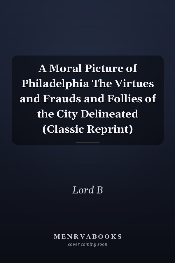 A Moral Picture of Philadelphia The Virtues and Frauds and Follies of the City Delineated (Classic Reprint)