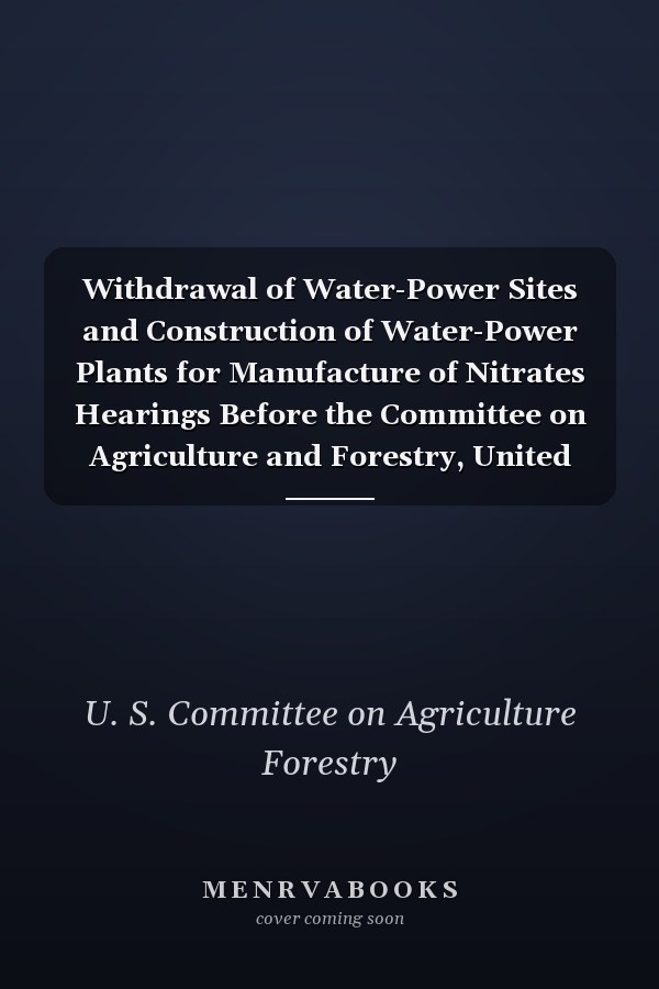 Withdrawal of Water-Power Sites and Construction of Water-Power Plants for Manufacture of Nitrates Hearings Before the Committee on Agriculture and Forestry, United States Senate, Sixty-Fourth Congress, First Session on S. 4971 (Classic Reprint)