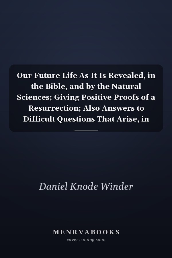 Our Future Life As It Is Revealed, in the Bible, and by the Natural Sciences; Giving Positive Proofs of a Resurrection; Also Answers to Difficult Questions That Arise, in Bible Classes (Classic Reprint)
