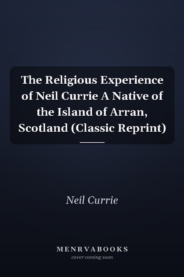 The Religious Experience of Neil Currie A Native of the Island of Arran, Scotland (Classic Reprint)