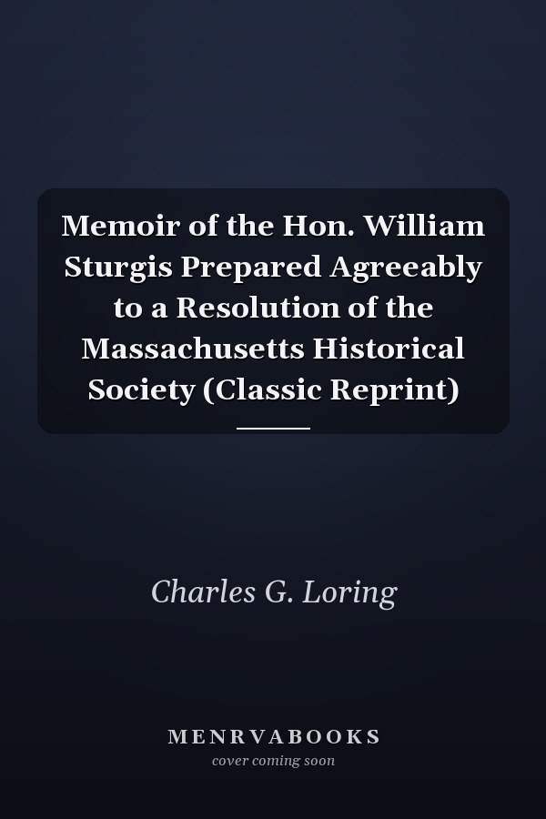 Memoir of the Hon. William Sturgis Prepared Agreeably to a Resolution of the Massachusetts Historical Society (Classic Reprint)