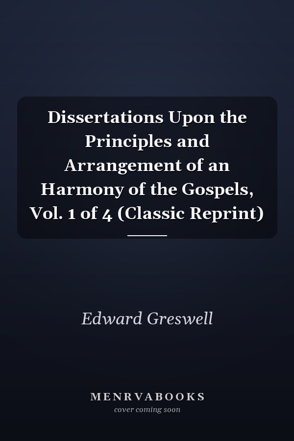 Dissertations Upon the Principles and Arrangement of an Harmony of the Gospels, Vol. 1 of 4 (Classic Reprint)