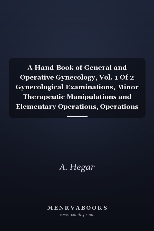 A Hand-Book of General and Operative Gynecology, Vol. 1 Of 2 Gynecological Examinations, Minor Therapeutic Manipulations and Elementary Operations, Operations on the Ovaries (Classic Reprint)