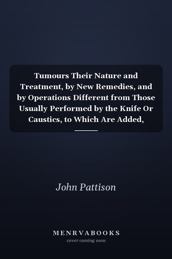 Tumours Their Nature and Treatment, by New Remedies, and by Operations Different from Those Usually Performed by the Knife Or Caustics, to Which Are Added, Remarks on Hemorrhoids and Fistula in Ano, with New and Comparatively Painless Operations for Thei