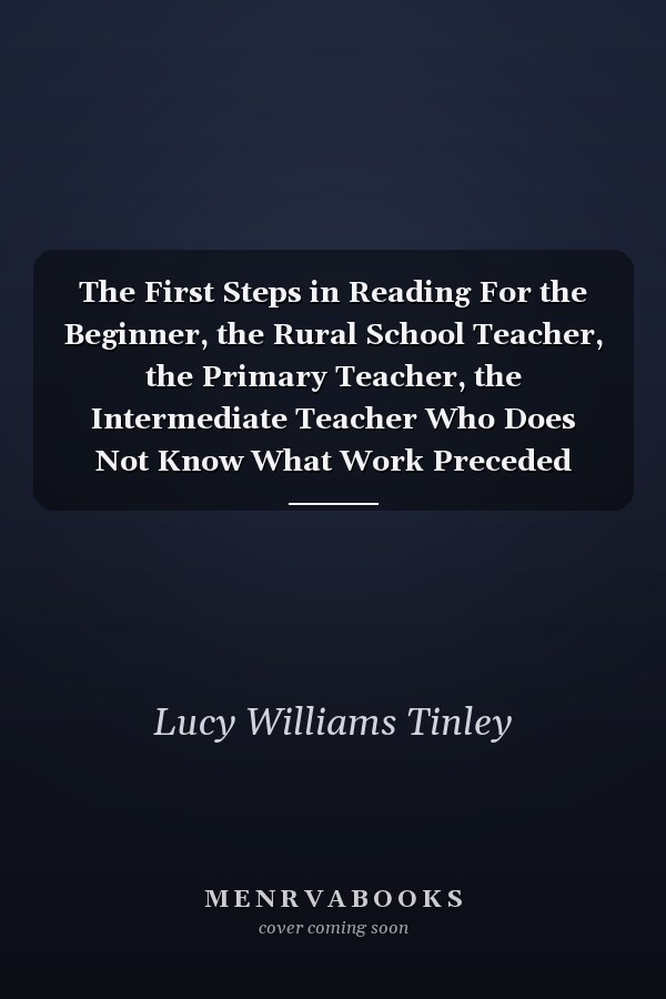 The First Steps in Reading For the Beginner, the Rural School Teacher, the Primary Teacher, the Intermediate Teacher Who Does Not Know What Work Preceded Hers, the Mother Who Wishes to Teach Her Child to Read, Anyone Unfamiliar with the First Steps in Re