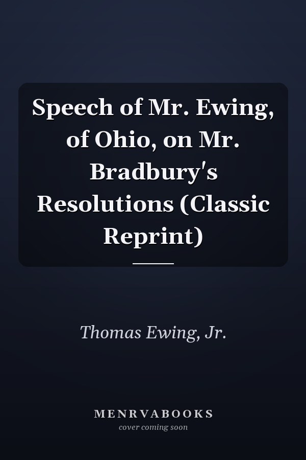 Speech of Mr. Ewing, of Ohio, on Mr. Bradbury's Resolutions (Classic Reprint)