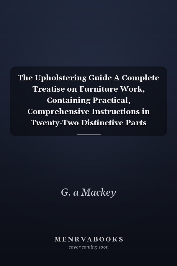 The Upholstering Guide A Complete Treatise on Furniture Work, Containing Practical, Comprehensive Instructions in Twenty-Two Distinctive Parts (Classic Reprint)