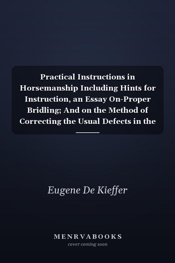 Practical Instructions in Horsemanship Including Hints for Instruction, an Essay On-Proper Bridling; And on the Method of Correcting the Usual Defects in the Working of the Curb Reins (Classic Reprint)