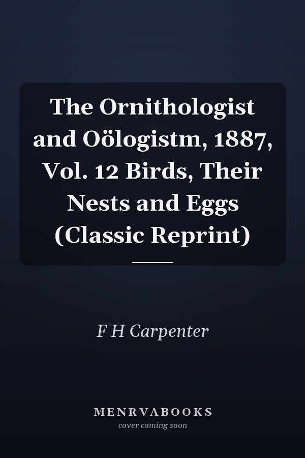 The Ornithologist and Oölogistm, 1887, Vol. 12 Birds, Their Nests and Eggs (Classic Reprint)
