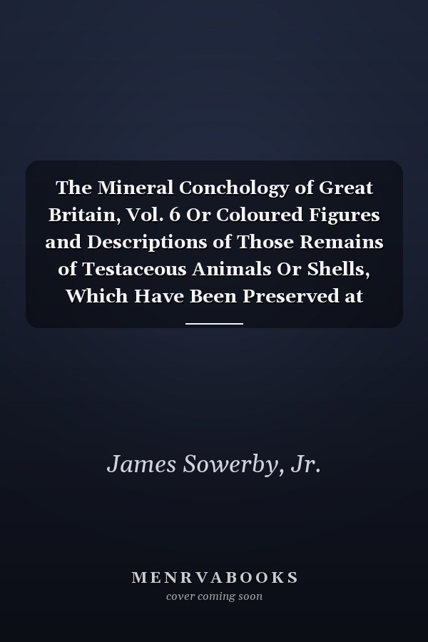 The Mineral Conchology of Great Britain, Vol. 6 Or Coloured Figures and Descriptions of Those Remains of Testaceous Animals Or Shells, Which Have Been Preserved at Various Times and Depths in the Earth (Classic Reprint)