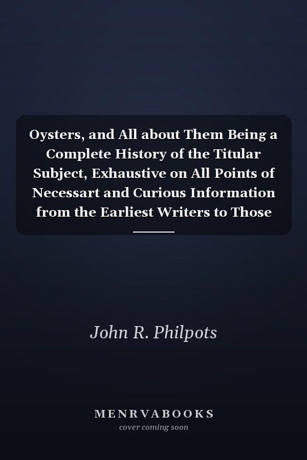 Oysters, and All about Them Being a Complete History of the Titular Subject, Exhaustive on All Points of Necessart and Curious Information from the Earliest Writers to Those of the Present Time, with Numerous Additions, Facts, and Notes
