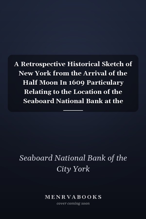 A Retrospective Historical Sketch of New York from the Arrival of the Half Moon In 1609 Particulary Relating to the Location of the Seaboard National Bank at the Corner of Broad and Beaver Streets (Classic Reprint)