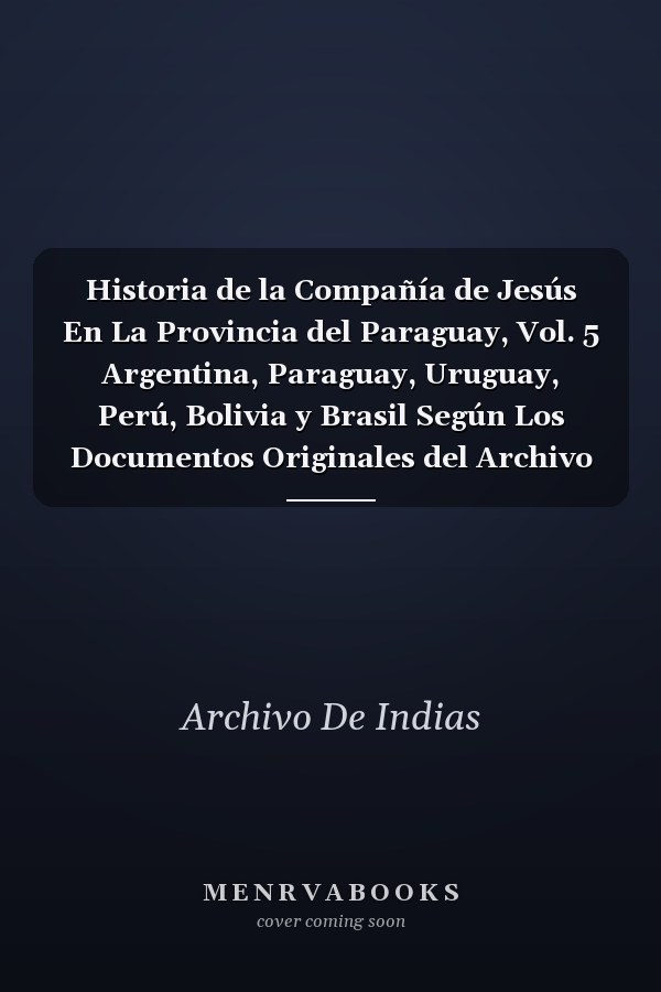 Historia de la Compañía de Jesús En La Provincia del Paraguay, Vol. 5 Argentina, Paraguay, Uruguay, Perú, Bolivia y Brasil Según Los Documentos Originales del Archivo General de Indias (Classic Reprint)
