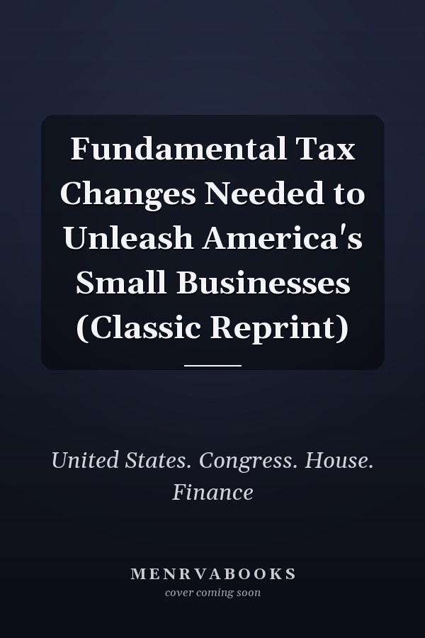 Fundamental Tax Changes Needed to Unleash America's Small Businesses (Classic Reprint)