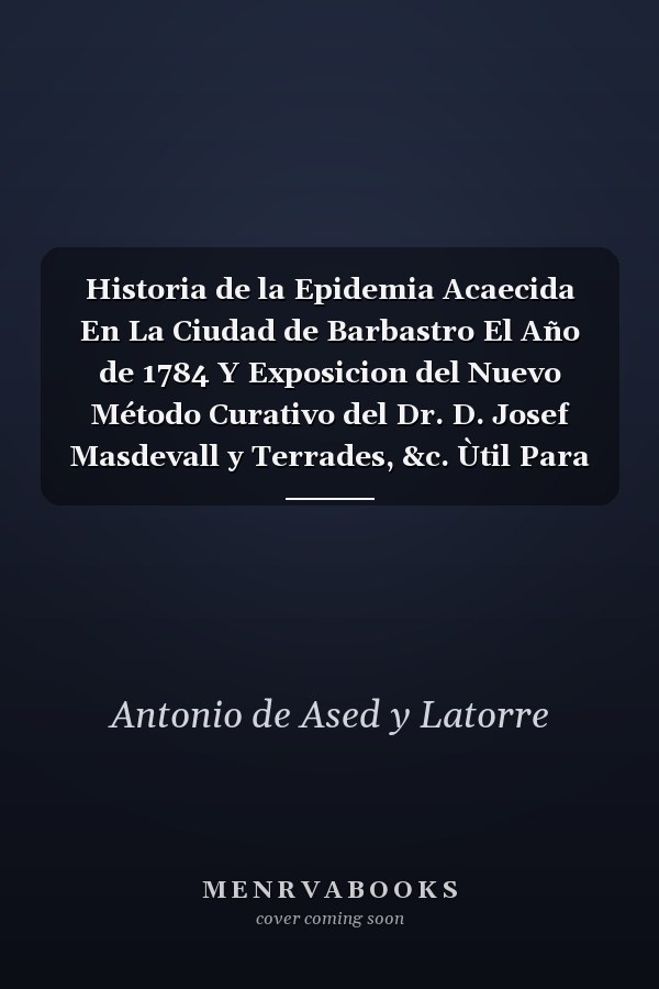 Historia de la Epidemia Acaecida En La Ciudad de Barbastro El Año de 1784 Y Exposicion del Nuevo Método Curativo del Dr. D. Josef Masdevall y Terrades, &c. Ùtil Para Toda Especie de Calentura Pùtrida, Continua, Intermitente, &c (Classic Reprint)