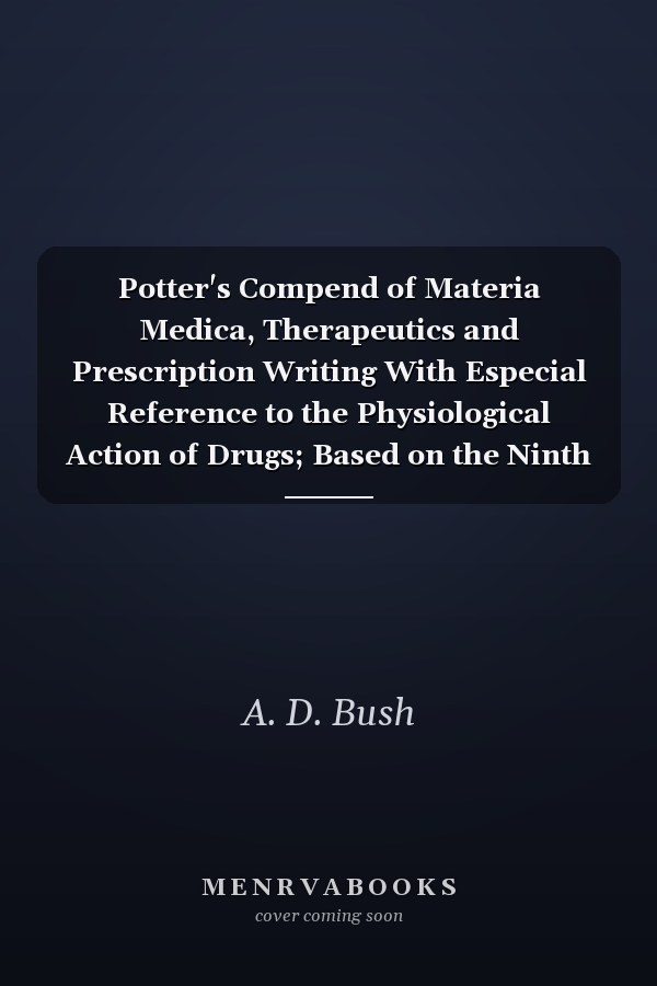 Potter's Compend of Materia Medica, Therapeutics and Prescription Writing With Especial Reference to the Physiological Action of Drugs; Based on the Ninth Revision of the U. S. Pharmacopoeia Including Also Many Unofficial Remedies (Classic Reprint)