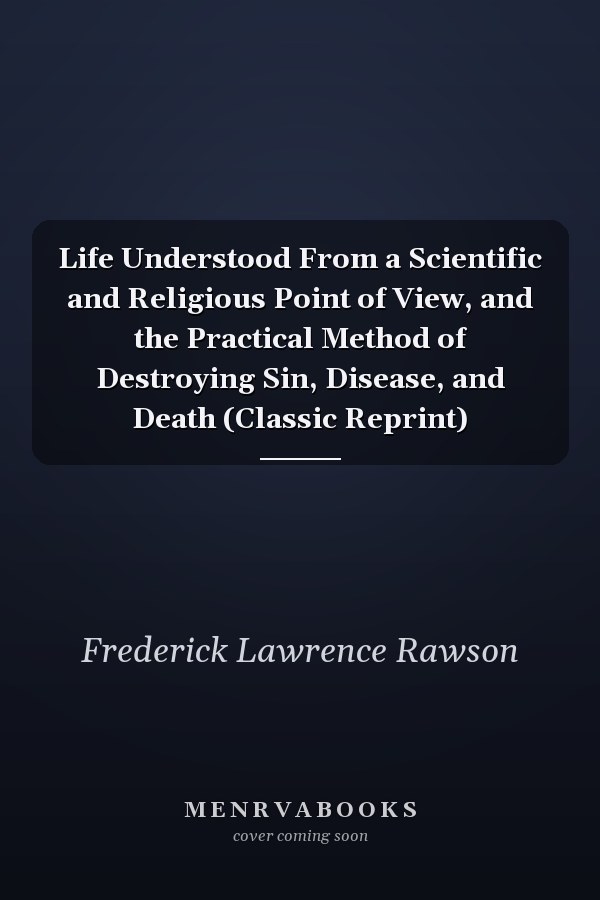 Life Understood From a Scientific and Religious Point of View, and the Practical Method of Destroying Sin, Disease, and Death (Classic Reprint)