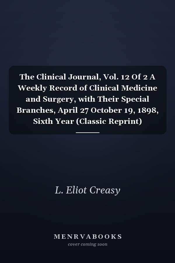 The Clinical Journal, Vol. 12 Of 2 A Weekly Record of Clinical Medicine and Surgery, with Their Special Branches, April 27 October 19, 1898, Sixth Year (Classic Reprint)