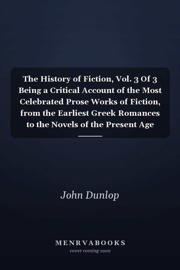 The History of Fiction, Vol. 3 Of 3 Being a Critical Account of the Most Celebrated Prose Works of Fiction, from the Earliest Greek Romances to the Novels of the Present Age (Classic Reprint)