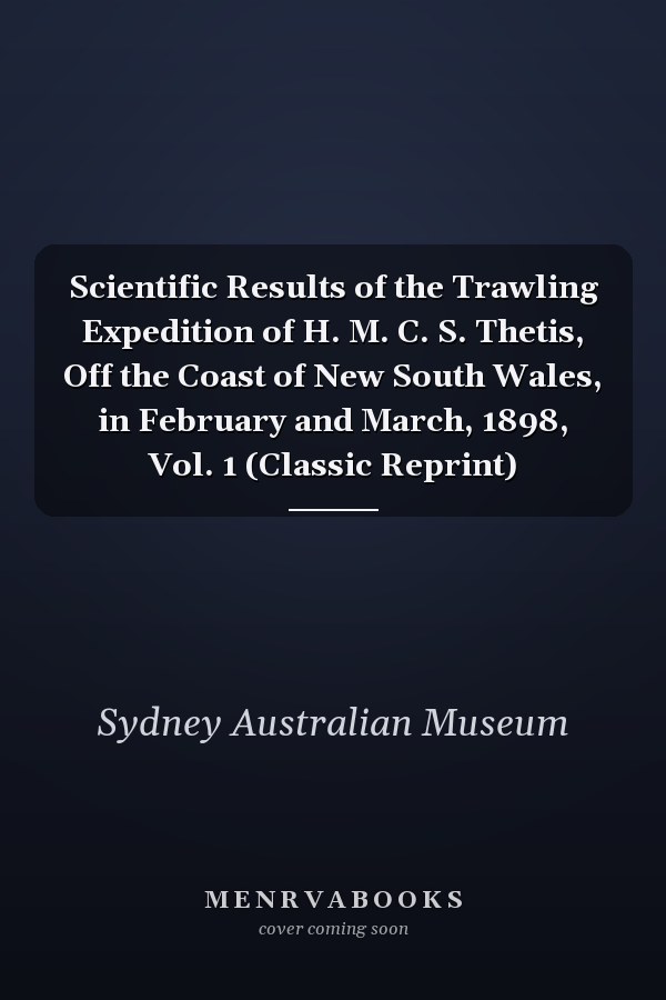 Scientific Results of the Trawling Expedition of H. M. C. S. Thetis, Off the Coast of New South Wales, in February and March, 1898, Vol. 1 (Classic Reprint)