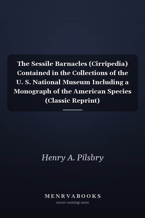 The Sessile Barnacles (Cirripedia) Contained in the Collections of the U. S. National Museum Including a Monograph of the American Species (Classic Reprint)